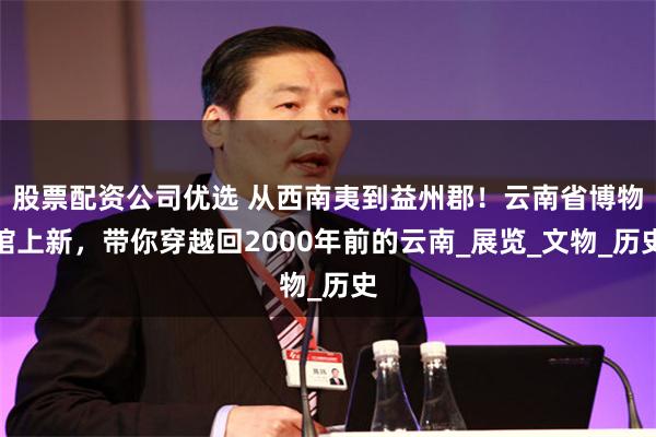 股票配资公司优选 从西南夷到益州郡！云南省博物馆上新，带你穿越回2000年前的云南_展览_文物_历史