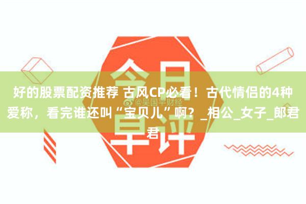 好的股票配资推荐 古风CP必看！古代情侣的4种爱称，看完谁还叫“宝贝儿”啊？_相公_女子_郎君