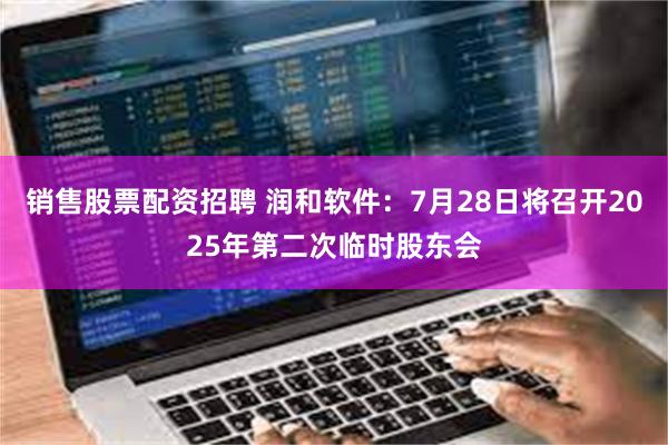 销售股票配资招聘 润和软件：7月28日将召开2025年第二次临时股东会