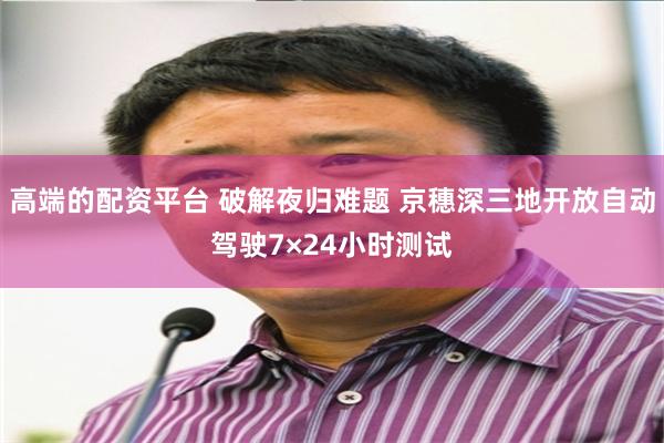 高端的配资平台 破解夜归难题 京穗深三地开放自动驾驶7×24小时测试