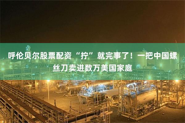 呼伦贝尔股票配资 “拧” 就完事了！一把中国螺丝刀卖进数万美国家庭