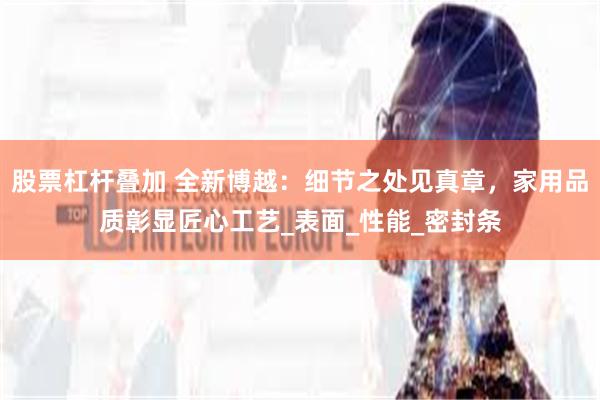 股票杠杆叠加 全新博越：细节之处见真章，家用品质彰显匠心工艺_表面_性能_密封条