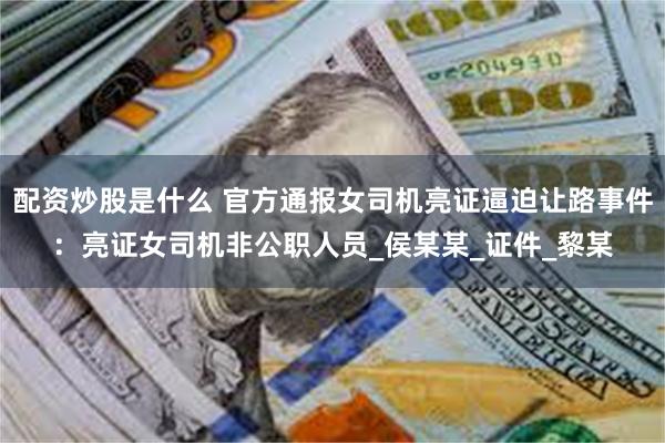 配资炒股是什么 官方通报女司机亮证逼迫让路事件：亮证女司机非公职人员_侯某某_证件_黎某