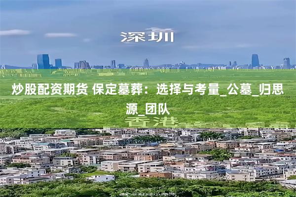 炒股配资期货 保定墓葬：选择与考量_公墓_归思源_团队