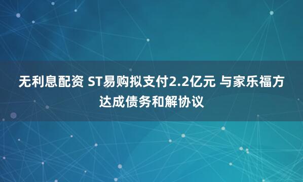 无利息配资 ST易购拟支付2.2亿元 与家乐福方达成债务和解协议