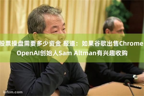 股票操盘需要多少资金 报道：如果谷歌出售Chrome OpenAI创始人Sam Altman有兴趣收购