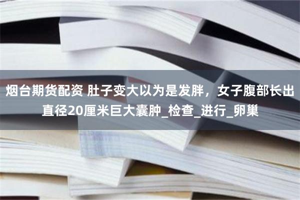 烟台期货配资 肚子变大以为是发胖，女子腹部长出直径20厘米巨大囊肿_检查_进行_卵巢