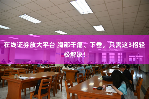 在线证劵放大平台 胸部干瘪、下垂，只需这3招轻松解决！