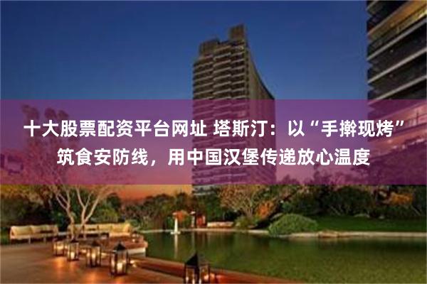 十大股票配资平台网址 塔斯汀：以“手擀现烤”筑食安防线，用中国汉堡传递放心温度
