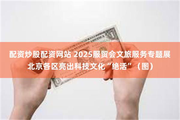 配资炒股配资网站 2025服贸会文旅服务专题展北京各区亮出科技文化“绝活”（图）