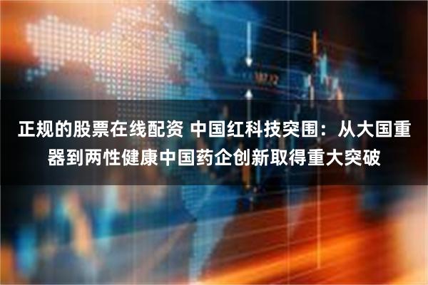 正规的股票在线配资 中国红科技突围：从大国重器到两性健康中国药企创新取得重大突破