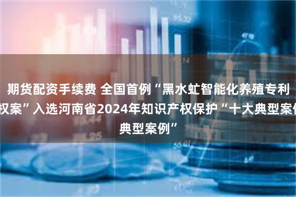 期货配资手续费 全国首例“黑水虻智能化养殖专利侵权案”入选河南省2024年知识产权保护“十大典型案例”