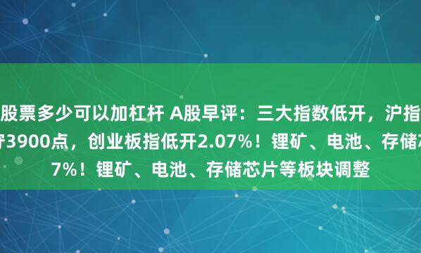 股票多少可以加杠杆 A股早评：三大指数低开，沪指低开0.87%失守3900点，创业板指低开2.07%！锂矿、电池、存储芯片等板块调整