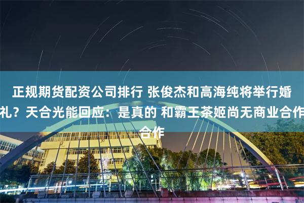 正规期货配资公司排行 张俊杰和高海纯将举行婚礼?天合光能回应:是真的 和霸王茶姬尚无商业合作