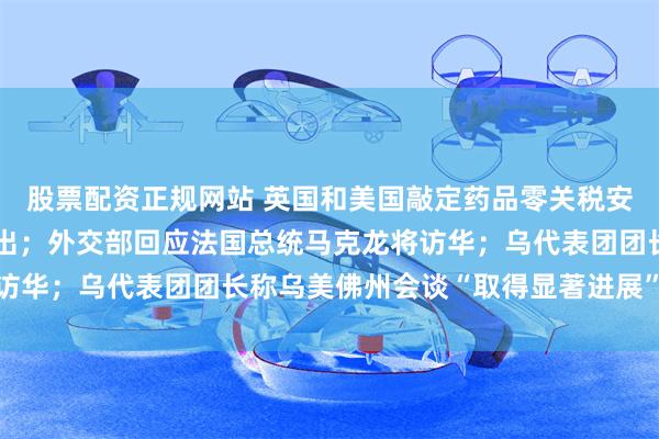 股票配资正规网站 英国和美国敲定药品零关税安排，英方将增加新药支出；外交部回应法国总统马克龙将访华；乌代表团团长称乌美佛州会谈“取得显著进展”｜早报