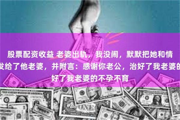 股票配资收益 老婆出轨,我没闹,默默把她和情人的照片发给了他老婆,并附言:感谢你老公,治好了我老婆的不孕不育