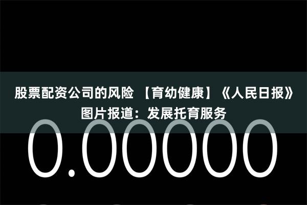 股票配资公司的风险 【育幼健康】《人民日报》图片报道:发展托育服务