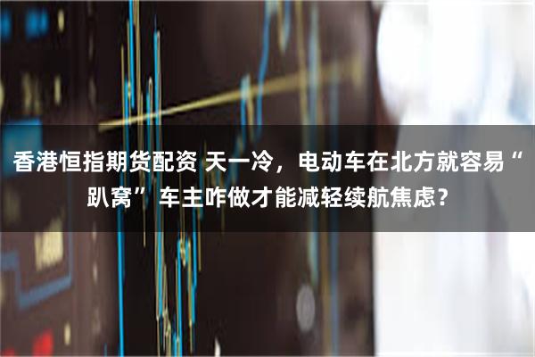 香港恒指期货配资 天一冷,电动车在北方就容易“趴窝” 车主咋做才能减轻续航焦虑?