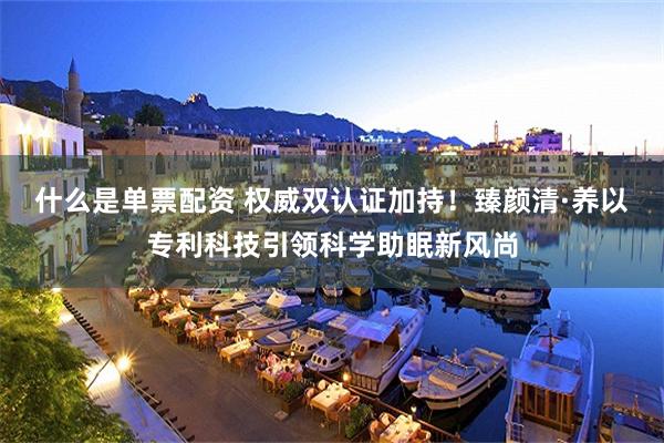 什么是单票配资 权威双认证加持！臻颜清·养以专利科技引领科学助眠新风尚