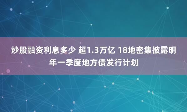 炒股融资利息多少 超1.3万亿 18地密集披露明年一季度地方债发行计划