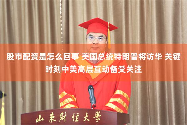 股市配资是怎么回事 美国总统特朗普将访华 关键时刻中美高层互动备受关注