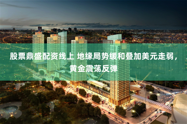 股票鼎盛配资线上 地缘局势缓和叠加美元走弱，黄金震荡反弹
